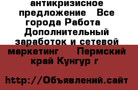 антикризисное предложение - Все города Работа » Дополнительный заработок и сетевой маркетинг   . Пермский край,Кунгур г.